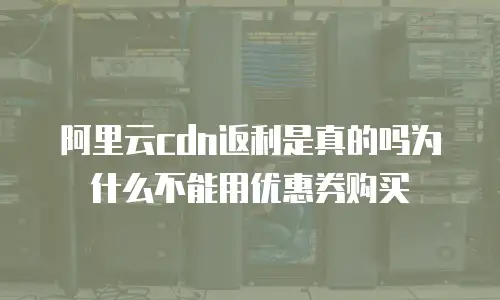 阿里云cdn返利是真的吗为什么不能用优惠券购买