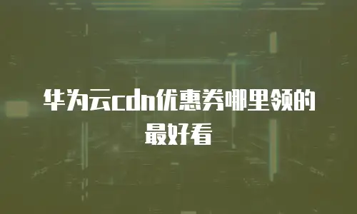 华为云cdn优惠券哪里领的最好看