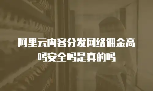 阿里云内容分发网络佣金高吗安全吗是真的吗
