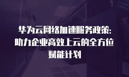 华为云网络加速服务政策：助力企业高效上云的全方位赋能计划