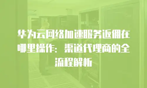 华为云网络加速服务返佣在哪里操作：渠道代理商的全流程解析