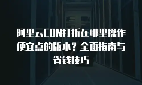 阿里云CDN打折在哪里操作便宜点的版本？全面指南与省钱技巧