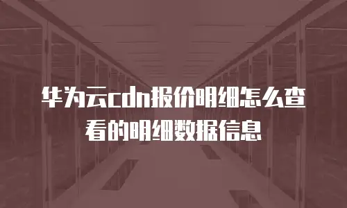 华为云cdn报价明细怎么查看的明细数据信息