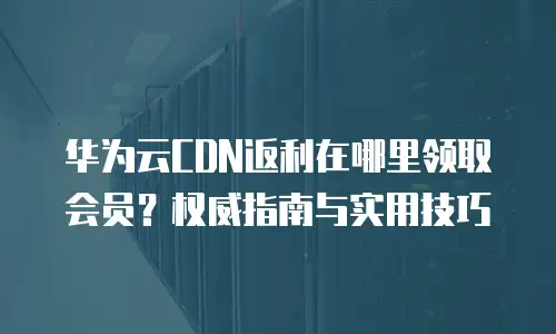 华为云CDN返利在哪里领取会员？权威指南与实用技巧