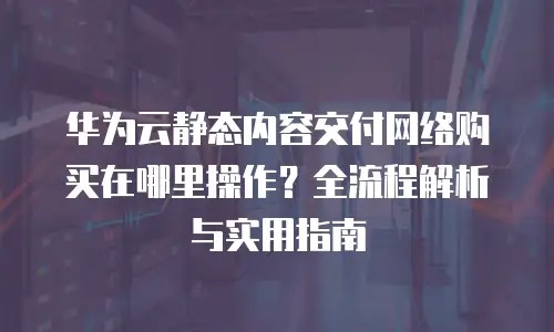华为云静态内容交付网络购买在哪里操作？全流程解析与实用指南