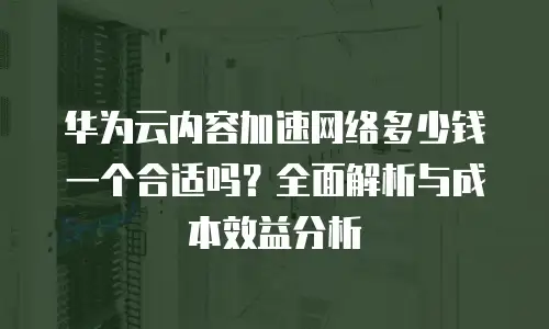 华为云内容加速网络多少钱一个合适吗？全面解析与成本效益分析