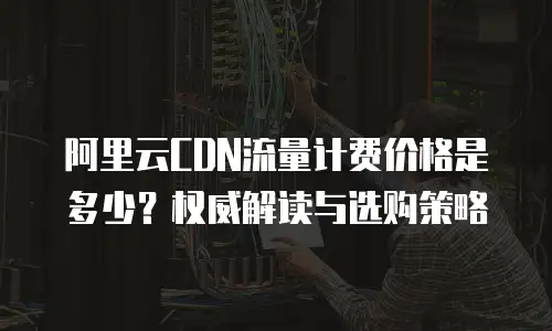 阿里云CDN流量计费价格是多少？权威解读与选购策略  