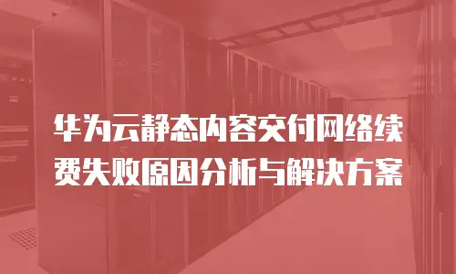 华为云静态内容交付网络续费失败原因分析与解决方案