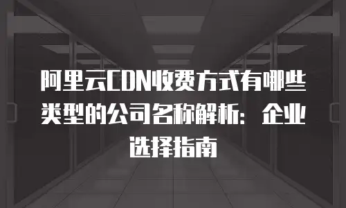 阿里云CDN收费方式有哪些类型的公司名称解析：企业选择指南