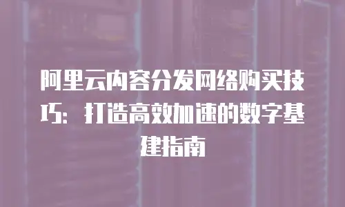 阿里云内容分发网络购买技巧：打造高效加速的数字基建指南