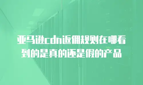 亚马逊cdn返佣规则在哪看到的是真的还是假的产品