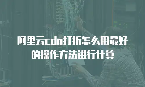 阿里云cdn打折怎么用最好的操作方法进行计算