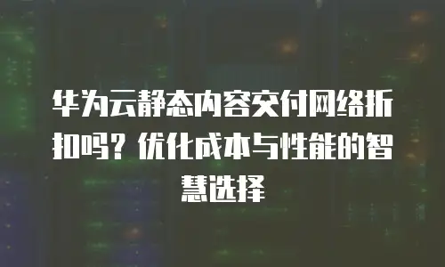 华为云静态内容交付网络折扣吗？优化成本与性能的智慧选择  