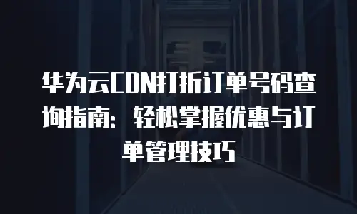华为云CDN打折订单号码查询指南：轻松掌握优惠与订单管理技巧