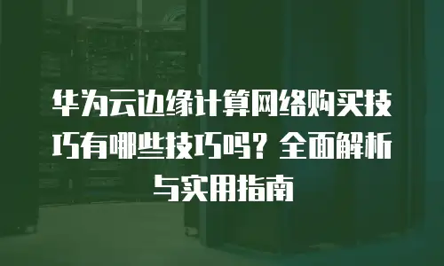 华为云边缘计算网络购买技巧有哪些技巧吗？全面解析与实用指南