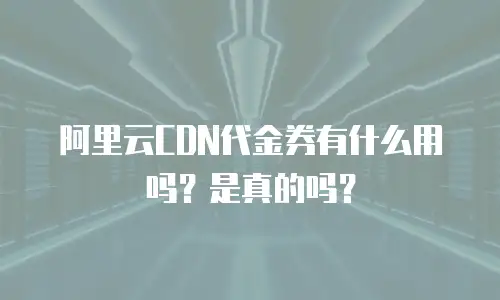 阿里云CDN代金券有什么用吗？是真的吗？