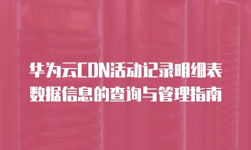 华为云CDN活动记录明细表数据信息的查询与管理指南