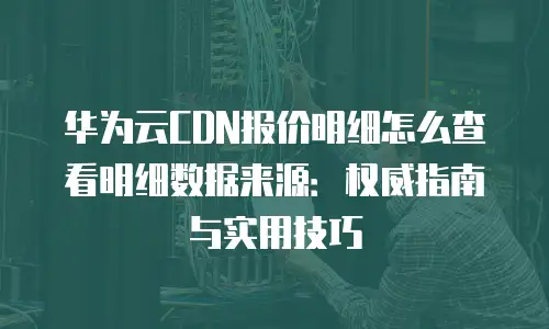 华为云CDN报价明细怎么查看明细数据来源：权威指南与实用技巧