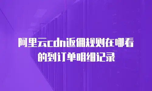 阿里云cdn返佣规则在哪看的到订单明细记录