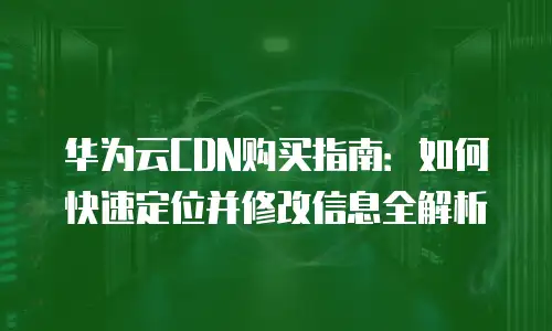 华为云CDN购买指南：如何快速定位并修改信息全解析