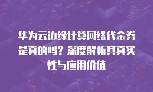 华为云边缘计算网络代金券是真的吗？深度解析其真实性与应用价值