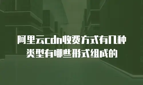 阿里云cdn收费方式有几种类型有哪些形式组成的