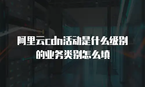 阿里云cdn活动是什么级别的业务类别怎么填