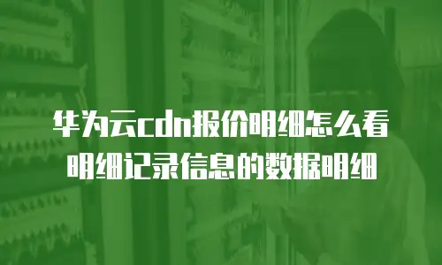 华为云cdn报价明细怎么看明细记录信息的数据明细