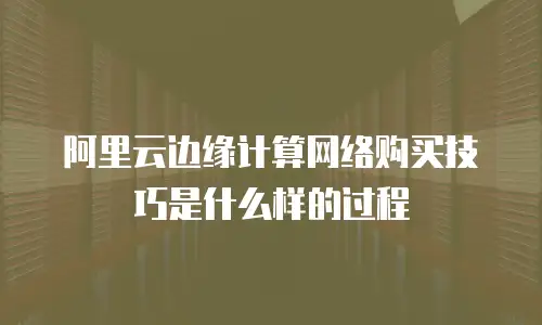 阿里云边缘计算网络购买技巧是什么样的过程