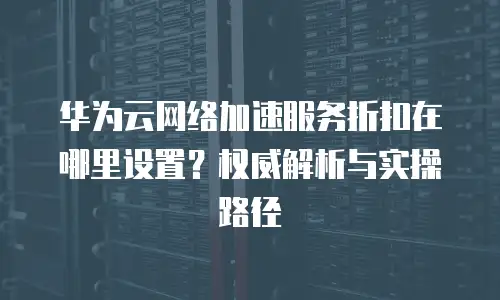 华为云网络加速服务折扣在哪里设置？权威解析与实操路径  