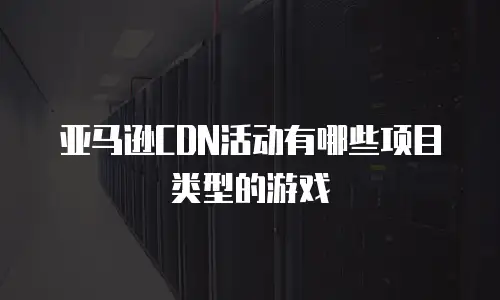 亚马逊CDN活动有哪些项目类型的游戏