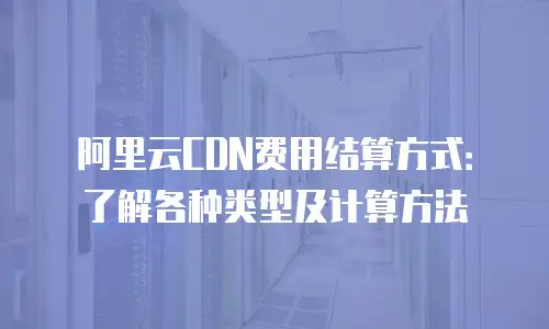 阿里云CDN费用结算方式：了解各种类型及计算方法