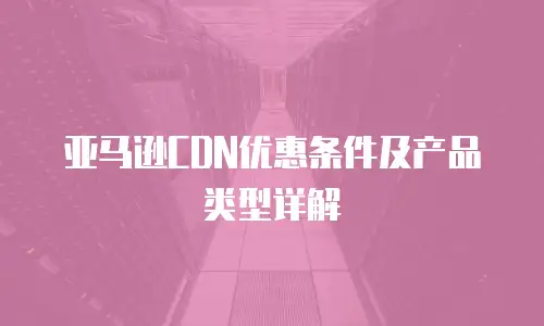 亚马逊CDN优惠条件及产品类型详解