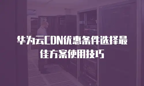 华为云CDN优惠条件选择最佳方案使用技巧