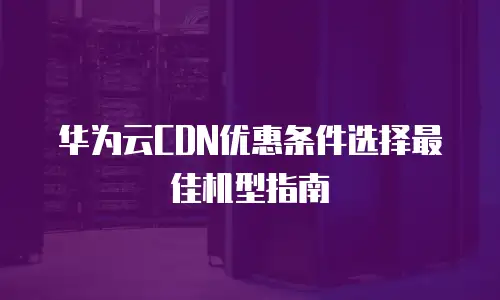 华为云CDN优惠条件选择最佳机型指南