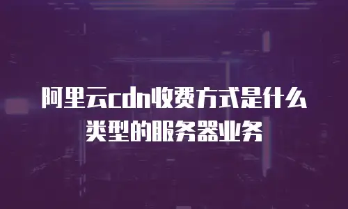 阿里云cdn收费方式是什么类型的服务器业务