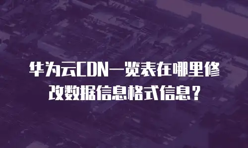 华为云CDN一览表在哪里修改数据信息格式信息？