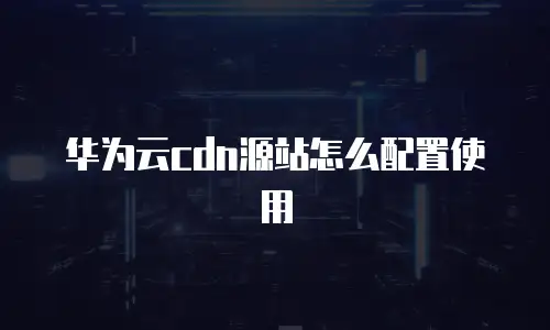 华为云cdn源站怎么配置使用