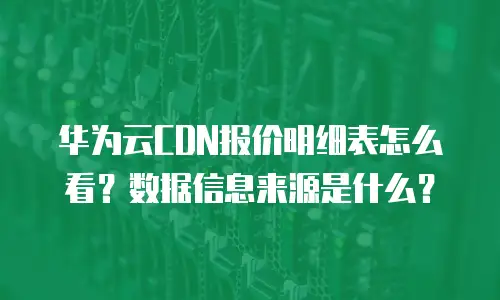 华为云CDN报价明细表怎么看？数据信息来源是什么？