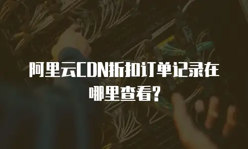 阿里云CDN折扣订单记录在哪里查看?