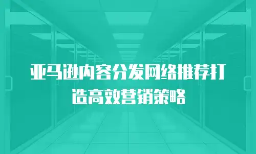 亚马逊内容分发网络推荐打造高效营销策略