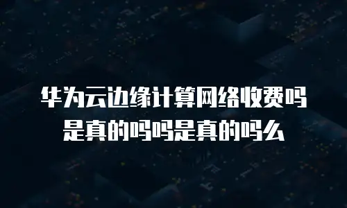 华为云边缘计算网络收费吗是真的吗吗是真的吗么