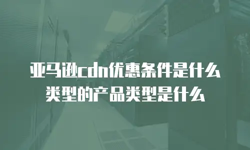 亚马逊cdn优惠条件是什么类型的产品类型是什么