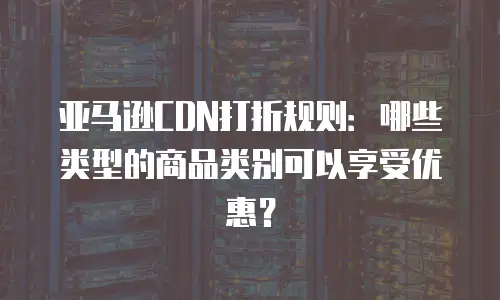 亚马逊CDN打折规则：哪些类型的商品类别可以享受优惠？