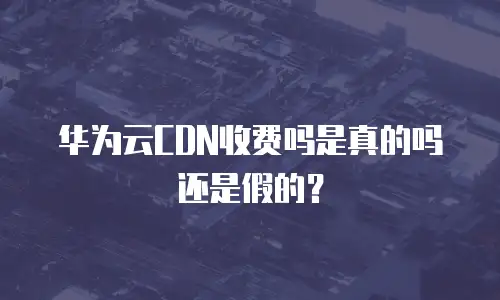 华为云CDN收费吗是真的吗还是假的？