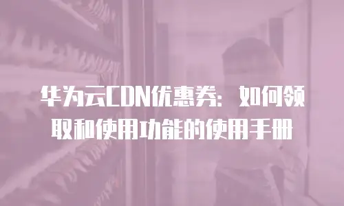 华为云CDN优惠券：如何领取和使用功能的使用手册