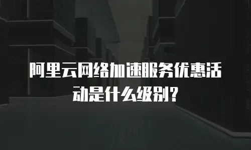 阿里云网络加速服务优惠活动是什么级别？
