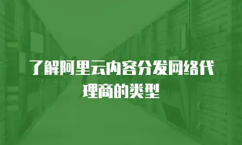 了解阿里云内容分发网络代理商的类型