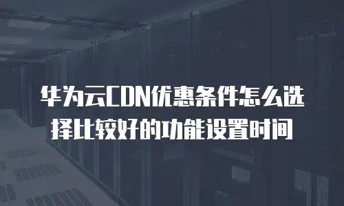 华为云CDN优惠条件怎么选择比较好的功能设置时间