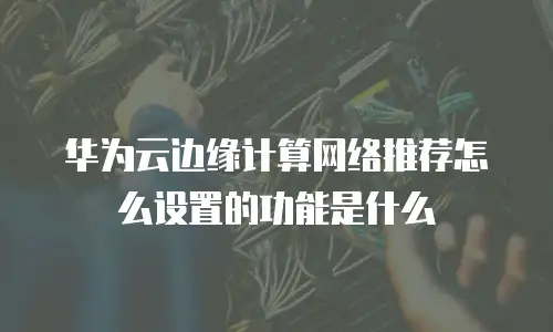 华为云边缘计算网络推荐怎么设置的功能是什么